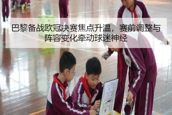 巴黎备战欧冠决赛焦点升温，赛前调整与阵容变化牵动球迷神经